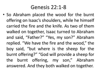 Genesis 22:1-8
• So Abraham placed the wood for the burnt
offering on Isaac’s shoulders, while he himself
carried the fire and the knife. As two of them
walked on together, Isaac turned to Abraham
and said, “Father?” “Yes, my son?” Abraham
replied. “We have the fire and the wood,” the
boy said, “but where is the sheep for the
burnt offering?” “God will provide a sheep for
the burnt offering, my son,” Abraham
answered. And they both walked on together.
 
