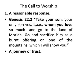 The Call to Worship
1. A reasonable response.
• Genesis 22:2 “Take your son, your
only son-yes, Isaac, whom you love
so much- and go to the land of
Moriah. Go and sacrifice him as a
burnt offering on one of the
mountains, which I will show you.”
• A journey of trust.
 