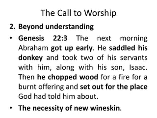 The Call to Worship
2. Beyond understanding
• Genesis 22:3 The next morning
Abraham got up early. He saddled his
donkey and took two of his servants
with him, along with his son, Isaac.
Then he chopped wood for a fire for a
burnt offering and set out for the place
God had told him about.
• The necessity of new wineskin.
 