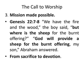 The Call to Worship
3. Mission made possible.
• Genesis 22:7-8 “We have the fire
and the wood,” the boy said, “but
where is the sheep for the burnt
offering?” “God will provide a
sheep for the burnt offering, my
son,” Abraham answered.
• From sacrifice to devotion.
 