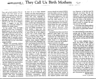 They call us birth mothers. We are
women who have given up our
children for adoption. Weare also
called biological mothers. Still oth-
ers call us "natural mothers"-
~
although for many this term is an
affront to the role of an adoptive
mother. I suggest to you that
women who surrender children to
adoption are simply mothers.
In her article "The Inevitable:
Question" (Vol. I, No.2), Susan Kli-
banoff points out that an adopted
child has a need to know his or her
past, genetic history, and roots. I
would like to add that just as the
adopted child is naturally curious
and seeks answers to fill the voids in
his or her past, so, too, is the child's
original mother.
Women who surrender children
to adoption, according to Ms. Kliban-
off, generally do so to provide
them with a better home than the
women themselves can offer. This
is a very self-sacrificing picture of
the mother. It is also true that there
aTe many women who do not sur-
render their children voluntarily.
Some mothers who feel that they
are quite able to provide a good
home are pressured into relinquish-
ing their children by social workers,
parents, and adoption agencies.
Whatever the reason for giving
up their children, however, most
mothers long to know that their
children are all right and are curious
about their circumstances. And in
attempting to satisfy this curiosity,
mothers who have surrendered
childn for adoption are defeated
They Call Us !Birth Mothers
by laws set up to keep adopted
children and their birth parents in
complete ignorance of one another.
These laws were originally in-
tended to protect the anonymity of
mothers who had surrendered their
children, and it was assumed that
once a mother signs relinquishment
papers she never again would want
any knowledge of the child. This is a
cruel and foolish assumption. No
birth mother 1 have ever met
wanted to get her child back or steal
it away from his or her adoptive
parents. But a birth mother does
have a curiosity and a desire for
assurance that her child is well.
Recently there has been much
publicity about adopted children's
right to know their "biological" par-
ents. I can foresee the day when the
law will be changed so as to no
longer deny adult adoptees access
to information about their heritage. i
It is my hope that the same relaxa- i
tion in the law will benefit mothers i
who have seen fit to relinquish i
their children at birth, but who i
need the reassurance of knowing i
their whereabouts and condition. i
Here in New Jersey, within the,
past year, four women, who had
surrendered children to adoption
many years earlier, were able to dis-
cover their children's new identities
and whereabouts. These women
received no help or guidance from
anyone other than each other. They
were even ostracized by such
groups as ALMA (Adoptees Liberty
Movement Association). ALMA
has a strong "over 18" rule-that is,'
parents should not contact children
until the child is over 18. Yet these
four women located their children
during early adolescence. Each had
to decide whether or not to wait
until her child reached 18 or to
pursue her desire at this time. Each
.woman followed her own instincts,
doing things that were considered
radical even to each other. Each
made difficult decisions, often
against the advice of family, friends,
and clergy.
Among the four there were three
different paths taken: two wrote
letters to the adoptive parents, one
telephoned her child directly, and
one went right to the door of the
child's house. It is interesting to
note that in each case the mother's
instincts proved to be right.
The mother who telephoned, did
so because she felt that her daugh-
ter, though only 14, could handle it.
Both the daughter and her parents
have accepted it so well that a visit
will take place this summer. The
one who went directly to the door
did so because she had always had
very strong feelings that something
was drastically wrong. Her fears
were not unfounded. Her child had
been sent away to a boarding school
and was not in contact with his par-
ents. Of the two who wrote letters
to the adoptive parents neither
sensed anything wrong; however,
each also did not feel that every-
thing was fine. They were cautious,
and they found their caution to
have been necessary. In both cases
the adoptive parents were recep-
--------.
JULY lQ81
tive. However, in the first case the
child did not know that he was
adopted. In the other, while the
child knew, she felt uncomfortable
with her adoptive status, and would
leave the room at the mention of
the word. Again the decision was
clearly correct to contact the par-
ents and not the child
Tome these cases clearly indicate
that maternal instincts had to be
still present to guide these women.
It is also interesting to note that the
success rate of these contacts is
much higher than the success rate,
given by ALMA and other groups,
who propose waiting until the child:
is 18.
Just as many adoptees long to
know the truth of their origins, !
whether they ask or not (for so i
many fear hurting their adoptive'
parents with questions), so too does
a birth mother long to know that
her child is all right, whether or not
she actively searches for him or her.
Far from wanting to disrupt the
lives of their children, women'-are
realizing that to wait or to do
nothing is not always the best solu-
tion. Those who have had their
worst fears confirmed are the best
able to testify to the fact that had
they not followed their instincts
!
and acted against all of the tradi- i
tional taboos, their children's wel- i
fare would have suffered, and they i
would never had been able to for-
give themselves for having waited. .
Marsha Riben .
OLD6R'.<"E.NEWJERSEY
 