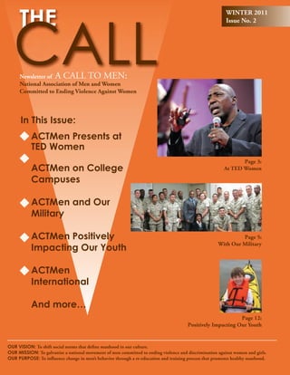 WINTER 2011
                                                                                                         Issue No. 2




     Newsletter of A CALL TO MEN:
     National Association of Men and Women
     Committed to Ending Violence Against Women




      In This Issue:
           ACTMen Presents at
           TED Women
                                                                                                               Page 3:
           ACTMen on College                                                                            At TED Women

           Campuses

           ACTMen and Our
           Military

           ACTMen Positively                                                                                  Page 5:

           Impacting Our Youth
                                                                                                     With Our Military



           ACTMen
           International

           And more…
                                                                                                            Page 12:
                                                                                      Positively Impacting Our Youth


Our VIsIOn: To shift social norms that define manhood in our culture.
Our MIssIOn: To galvanize a national movement of men committed to ending violence and discrimination against women and girls.
Our PurPOsE: To influence change in men’s behavior through a re-education and training process that promotes healthy manhood.
 