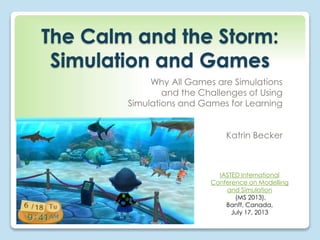 The Calm and the Storm: 
Simulation and Games 
Why All Games are Simulations 
and the Challenges of Using 
Simulations and Games for Learning 
Katrin Becker 
IASTED International 
Conference on Modelling 
and Simulation 
(MS 2013), 
Banff, Canada, 
July 17, 2013 
 