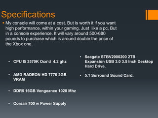 Specifications
 My console will come at a cost. But is worth it if you want
high performance, within your gaming. Just like a pc, But
in a console experience. It will vary around 500-680
pounds to purchase which is around double the price of
the Xbox one.
• CPU I5 3570K Oce’d 4.2 ghz
• AMD RADEON HD 7770 2GB
VRAM
• DDR5 16GB Vengeance 1020 Mhz
• Corsair 700 w Power Supply
• Seagate STBV2000200 2TB
Expansion USB 3.0 3.5 Inch Desktop
Hard Drive.
• 5.1 Surround Sound Card.
 