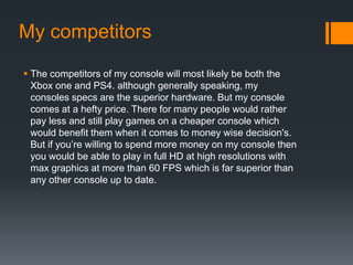 My competitors
 The competitors of my console will most likely be both the
Xbox one and PS4. although generally speaking, my
consoles specs are the superior hardware. But my console
comes at a hefty price. There for many people would rather
pay less and still play games on a cheaper console which
would benefit them when it comes to money wise decision's.
But if you’re willing to spend more money on my console then
you would be able to play in full HD at high resolutions with
max graphics at more than 60 FPS which is far superior than
any other console up to date.
 