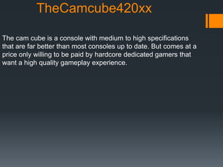 TheCamcube420xx
The cam cube is a console with medium to high specifications
that are far better than most consoles up to date. But comes at a
price only willing to be paid by hardcore dedicated gamers that
want a high quality gameplay experience.
 