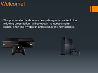 Welcome!
 This presentation is about my newly designed console. In the
following presentation I will go trough my questionnaire
results. Then into my design and specs of my new console.
 