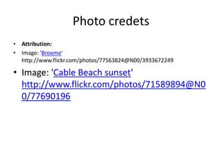 Photo credetsAttribution:Image: 'Broome' http://www.flickr.com/photos/77563824@N00/3933672249Image: 'Cable Beach sunset' http://www.flickr.com/photos/71589894@N00/77690196