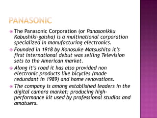 PanasonicThe Panasonic Corporation (or PanasonikkuKabushiki-gaisha) is a multinational corporation specialized in manufacturing electronics. Founded in 1918 by Konosuke Matsushita it’s first international debut was selling Television sets to the American market.Along it’s road it has also provided non electronic products like bicycles (made redundant in 1989) and home renovations.The company is among established leaders in the digital camera market; producing high-performance kit used by professional studios and amatuers.