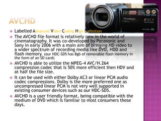 AVCHDLabelled AdvancedVideoCodingHighDefinitionThe AVCHD file format is relatively new in the world of cinematography. It was co-developed by Panasonic and Sony in early 2006 with a main aim of bringing HD video to a wider spectrum of recording media like DVD, HDD and flash memory. (our HDC-SD5 has 8gb of removable flash memory in the form of an SD card)AVCHD is able to utilize the MPEG-4 AVC/H.264 compression codec that is 50% more efficient then HDV and at half the file size.It can be used with either Dolby AC3 or linear PCM audio codec compressions. Dolby is the more preferred one as uncompressed linear PCM is not very well supported in existing consumer devices such as our HDC-SD5. AVCHD is a user friendly format, being compatible with the medium of DVD which is familiar to most consumers these days.