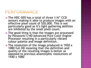 PERFORMANCEThe HDC-SD5 has a total of three 1/6” CCD sensors making it able to produce images with an effective pixel count of 520,000. This is not particularly good as it’s light gathering abilities are inhibited by the small pixel count.The good thing is that the images are processed by Panasonic’s HD Advanced Pure Color Engine Processor resulting in a particularly vibrant colour palette and image definition.The resolution of the image produced is 1920 x 1080 full HD meaning that the definition and quality of the resulting images is better as opposed to previous anamorphic resolutions of 1440 x 1080
