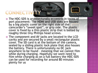 ConnectivityThe HDC-SD5 is architecturally eccentric in terms of port placement: The HDMI and USB slots are housed by a big plastic cover on the right side of the camcorder’s “sweet spot”, or grip side. The plastic cover is fixed by a thin plastic strip that is bolted by roughly three tiny Phillips head screws. The component and AV jacks are located in the LCD cavity and are secured by a small rectangular plastic cover. The SD card is at the bottom of the camera, sealed by a sliding plastic lock plate that also houses the battery. There is unfortunately no DC jack anywhere to be found – meaning that we cannot film while during charging. Hopefully we wont need to film while charging as on a full battery the HDC-SD5 can be used for recording for around 80 minutes – plenty for us
