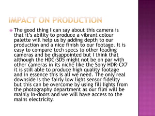 Impact on productionThe good thing I can say about this camera is that it’s ability to produce a vibrant colour palette will help us by adding depth to our production and a nice finish to our footage. It is easy to compare tech specs to other leading cameras and be disappointed but I think that although the HDC-SD5 might not be on par with other cameras in its niche like the Sony HDR-CX7 it is still able to produce high quality footage and in essence this is all we need. The only real downside is the fairly low light sensor fidelity but this can be overcome by using fill lights from the photography department as our film will be mainly in-doors and we will have access to the mains electricity.