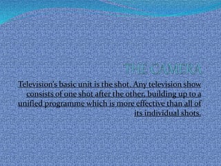 Television’s basic unit is the shot. Any television show
consists of one shot after the other, building up to a
unified programme which is more effective than all of
its individual shots.
 