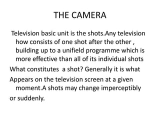 THE CAMERA
Television basic unit is the shots.Any television
how consists of one shot after the other ,
building up to a unifield programme which is
more effective than all of its individual shots
What constitutes a shot? Generally it is what
Appears on the television screen at a given
moment.A shots may change imperceptibly
or suddenly.
 