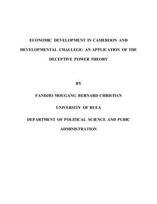 ECONOMIC DEVELOPMENT IN CAMEROON AND
DEVELOPMENTAL CHALLEGE: AN APPLICATION OF THE
DECEPTIVE POWER THEORY
BY
FANDJIO MOUGANG BERNARD CHRISTIAN
UNIVERSITY OF BUEA
DEPARTMENT OF POLITICAL SCIENCE AND PUBIC
ADMINISTRATION
 