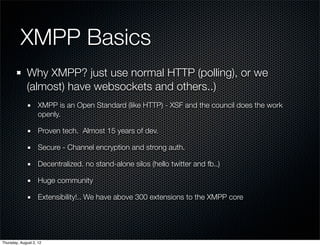 XMPP Basics
             Why XMPP? just use normal HTTP (polling), or we
             (almost) have websockets and others..)
                    XMPP is an Open Standard (like HTTP) - XSF and the council does the work
                    openly.

                    Proven tech. Almost 15 years of dev.

                    Secure - Channel encryption and strong auth.

                    Decentralized. no stand-alone silos (hello twitter and fb..)

                    Huge community

                    Extensibility!.. We have above 300 extensions to the XMPP core




Thursday, August 2, 12
 