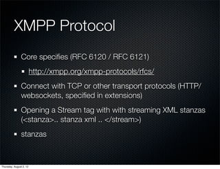 XMPP Protocol	 	
                Core speciﬁes (RFC 6120 / RFC 6121)
                         http://xmpp.org/xmpp-protocols/rfcs/
                Connect with TCP or other transport protocols (HTTP/
                websockets, speciﬁed in extensions)
                Opening a Stream tag with with streaming XML stanzas
                (<stanza>.. stanza xml .. </stream>)
                stanzas



Thursday, August 2, 12
 
