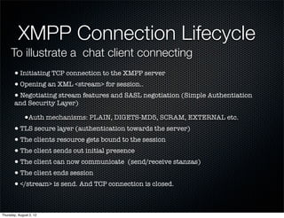 XMPP Connection Lifecycle
     To illustrate a chat client connecting
       • Initiating TCP connection to the XMPP server
       • Opening an XML <stream> for session..
       • Negotiating stream features and SASL negotiation (Simple Authentiation
       and Security Layer)

              •Auth mechanisms: PLAIN, DIGETS-MD5, SCRAM, EXTERNAL etc.
       • TLS secure layer (authentication towards the server)
       • The clients resource gets bound to the session
       • The client sends out initial presence
       • The client can now communicate (send/receive stanzas)
       • The client ends session
       • </stream> is send. And TCP connection is closed.

Thursday, August 2, 12
 