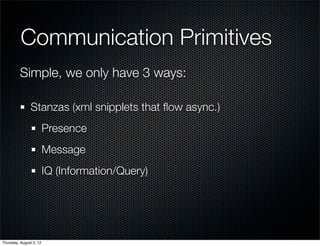 Communication Primitives
          Simple, we only have 3 ways:

                Stanzas (xml snipplets that ﬂow async.)
                         Presence
                         Message
                         IQ (Information/Query)




Thursday, August 2, 12
 