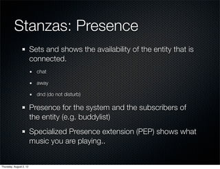 Stanzas: Presence
                         Sets and shows the availability of the entity that is
                         connected.
                           chat

                           away

                           dnd (do not disturb)

                         Presence for the system and the subscribers of
                         the entity (e.g. buddylist)
                         Specialized Presence extension (PEP) shows what
                         music you are playing..


Thursday, August 2, 12
 