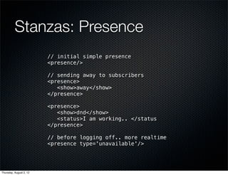 Stanzas: Presence
                         // initial simple presence
                         <presence/>

                         // sending away to subscribers
                         <presence>
                            <show>away</show>
                         </presence>

                         <presence>
                            <show>dnd</show>
                            <status>I am working.. </status
                         </presence>

                         // before logging off.. more realtime
                         <presence type='unavailable'/>




Thursday, August 2, 12
 