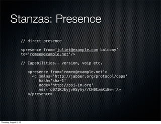 Stanzas: Presence
                         // direct presence

                         <presence from='juliet@example.com balcony’
                         to='romeo@example.net'/>

                         // Capabilities.. version, voip etc.

                            <presence from='romeo@example.net'>
                              <c xmlns='http://jabber.org/protocol/caps'
                                 hash='sha-1'
                                 node='http://psi-im.org'
                                 ver='q07IKJEyjvHSyhy//CH0CxmKi8w='/>
                            </presence>




Thursday, August 2, 12
 