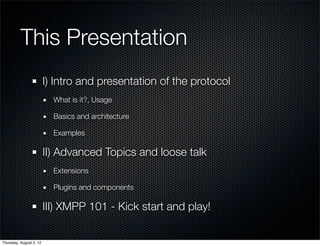 This Presentation
                         I) Intro and presentation of the protocol
                           What is it?, Usage

                           Basics and architecture

                           Examples

                         II) Advanced Topics and loose talk
                           Extensions

                           Plugins and components

                         III) XMPP 101 - Kick start and play!


Thursday, August 2, 12
 
