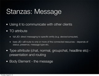 Stanzas: Message
                Using it to communicate with other clients
                TO attribute
                         full JID: direct messaging to speciﬁc entity (e.g. device/computer).

                         bare JID: will route to one or more of the connected resources - depends of
                         status, presence, message type etc.

                Type attribute (chat, normal, groupchat, headline etc) -
                presentation and routing
                Body Element - the message


Thursday, August 2, 12
 