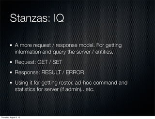 Stanzas: IQ

                A more request / response model. For getting
                information and query the server / entities.
                Request: GET / SET
                Response: RESULT / ERROR
                Using it for getting roster, ad-hoc command and
                statistics for server (if admin).. etc.



Thursday, August 2, 12
 