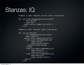 Stanzas: IQ
                         Example 1: User requests current roster from server

                         UC: <iq from='romeo@example.net/orchard'
                                 id='hf61v3n7'
                                 type='get'>
                               <query xmlns='jabber:iq:roster'/>
                             </iq>

                         Example 2: User receives roster from server

                         US: <iq id='hf61v3n7'
                                 to='romeo@example.net/orchard'
                                 type='result'>
                               <query xmlns='jabber:iq:roster'>
                                 <item jid='juliet@example.com'
                                        name='Juliet'
                                        subscription='both'>
                                   <group>Friends</group>
                                 </item>
                                 <item jid='benvolio@example.org'
                                        name='Benvolio'
                                        subscription='to'/>
                                 <item jid='mercutio@example.org'
                                        name='Mercutio'
                                        subscription='from'/>
                               </query>
                             </iq>

Thursday, August 2, 12
 