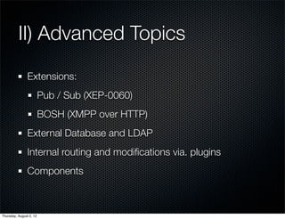 II) Advanced Topics
                Extensions:
                         Pub / Sub (XEP-0060)
                         BOSH (XMPP over HTTP)
                External Database and LDAP
                Internal routing and modiﬁcations via. plugins
                Components



Thursday, August 2, 12
 
