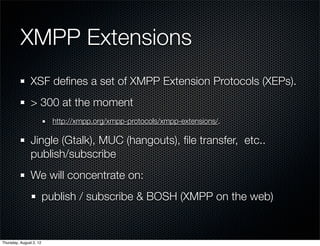 XMPP Extensions
                XSF deﬁnes a set of XMPP Extension Protocols (XEPs).
                > 300 at the moment
                           http://xmpp.org/xmpp-protocols/xmpp-extensions/.

                Jingle (Gtalk), MUC (hangouts), ﬁle transfer, etc..
                publish/subscribe
                We will concentrate on:
                         publish / subscribe & BOSH (XMPP on the web)


Thursday, August 2, 12
 