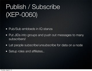 Publish / Subscribe
          (XEP-0060)

                Pub/Sub embbeds in IQ stanza
                Put JIDs into groups and push out messages to many
                subscribers!
                Let people subscribe/unsubscribe for data on a node
                Setup roles and afﬁliates..




Thursday, August 2, 12
 