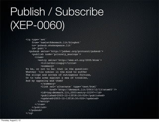 Publish / Subscribe
          (XEP-0060)
                         <iq type='set'
                             from='hamlet@denmark.lit/blogbot'
                             to='pubsub.shakespeare.lit'
                             id='pub1'>
                           <pubsub xmlns='http://jabber.org/protocol/pubsub'>
                             <publish node='princely_musings'>
                               <item>
                                 <entry xmlns='http://www.w3.org/2005/Atom'>
                                   <title>Soliloquy</title>
                                   <summary>
                         To be, or not to be: that is the question:
                         Whether 'tis nobler in the mind to suffer
                         The slings and arrows of outrageous fortune,
                         Or to take arms against a sea of troubles,
                         And by opposing end them?
                                   </summary>
                                   <link rel='alternate' type='text/html'
                                         href='http://denmark.lit/2003/12/13/atom03'/>
                                   <id>tag:denmark.lit,2003:entry-32397</id>
                                   <published>2003-12-13T18:30:02Z</published>
                                   <updated>2003-12-13T18:30:02Z</updated>
                                 </entry>
                               </item>
                             </publish>
                           </pubsub>
                         </iq>

Thursday, August 2, 12
 