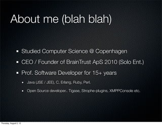 About me (blah blah)

                         Studied Computer Science @ Copenhagen
                         CEO / Founder of BrainTrust ApS 2010 (Solo Ent.)
                         Prof. Software Developer for 15+ years
                           Java (JSE / JEE), C, Erlang, Ruby, Perl.

                           Open Source developer.. Tigase, Strophe-plugins, XMPPConsole etc.




Thursday, August 2, 12
 