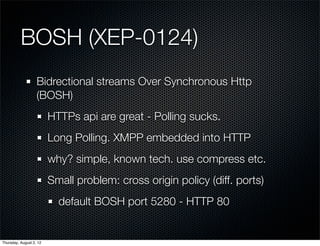 BOSH (XEP-0124)
                   Bidrectional streams Over Synchronous Http
                   (BOSH)
                         HTTPs api are great - Polling sucks.
                         Long Polling. XMPP embedded into HTTP
                         why? simple, known tech. use compress etc.
                         Small problem: cross origin policy (diff. ports)
                           default BOSH port 5280 - HTTP 80


Thursday, August 2, 12
 
