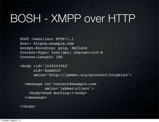 BOSH - XMPP over HTTP
                     POST /webclient HTTP/1.1
                     Host: httpcm.example.com
                     Accept-Encoding: gzip, deflate
                     Content-Type: text/xml; charset=utf-8
                     Content-Length: 188

                     <body rid='1249243562'
                           sid='SomeSID'
                           xmlns='http://jabber.org/protocol/httpbind'>

                         <message to='contact@example.com'
                                  xmlns='jabber:client'>
                           <body>Good morning!</body>
                         </message>

                     </body>


Thursday, August 2, 12
 
