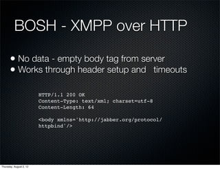 BOSH - XMPP over HTTP

      • No data - empty body tag from server
      • Works through header setup and timeouts

                         HTTP/1.1 200 OK
                         Content-Type: text/xml; charset=utf-8
                         Content-Length: 64

                         <body xmlns='http://jabber.org/protocol/
                         httpbind'/>




Thursday, August 2, 12
 