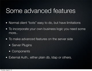 Some advanced features
                Normal client “bots” easy to do, but have limitations
                To incorporate your own business logic you need some
                more..
                To make advanced features on the server side
                         Server Plugins
                         Components
                External Auth.. either plain db, ldap or others.


Thursday, August 2, 12
 