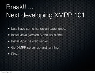 Break!! ...
          Next developing XMPP 101
                    Lets have some hands-on experience.
                    Install Java (version 6 and up is ﬁne)
                    Install Apache web server
                    Get XMPP server up and running
                    Play..




Thursday, August 2, 12
 