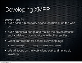 Developing XMPP
      Learned so far:
                XMPP can run on every device, on mobile, on the web
                on
                XMPP makes a bridge and makes the device present
                and available to communicate with other entities..
                Client frameworks for almost every language
                         Java, Javascript, C / C++, Erlang, C#, Python, Ruby, Perl etc.

                We will focus on the web (client side) and hence do
                javascript

Thursday, August 2, 12
 