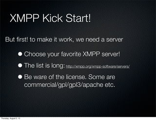 XMPP Kick Start!
    But ﬁrst! to make it work, we need a server

                  • Choose your favorite XMPP server!
                  • The list is long:  http://xmpp.org/xmpp-software/servers/


                  • Be ware of the license. Some are
                         commercial/gpl/gpl3/apache etc.




Thursday, August 2, 12
 