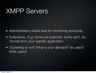 XMPP Servers

                Administrators would look for monitoring and tools.
                Extensions.. E.g. some can pub/sub, some can’t. So
                choose from your speciﬁc application.
                Clustering or not? What is your demand? 5k users?
                500k users?




Thursday, August 2, 12
 