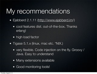 My recommendations		 	
                         Ejabberd 2.1.11 (http://www.ejabberd.im/)
                           cool features dist. out-of-the-box. Thanks
                           erlang!
                           high load factor
                         Tigase 5.1.x (linux, mac etc. *NIX.)
                           very ﬂexible. Code injection on the ﬂy. Groovy /
                           Java. Easy to understand
                           Many extensions available
                           Good monitoring tools!
Thursday, August 2, 12
 