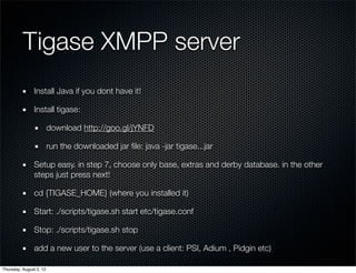 Tigase XMPP server	
                Install Java if you dont have it!

                Install tigase:

                         download http://goo.gl/jYNFD

                         run the downloaded jar ﬁle: java -jar tigase...jar

                Setup easy. in step 7, choose only base, extras and derby database. in the other
                steps just press next!

                cd {TIGASE_HOME} (where you installed it)

                Start: ./scripts/tigase.sh start etc/tigase.conf

                Stop: ./scripts/tigase.sh stop

                add a new user to the server (use a client: PSI, Adium , Pidgin etc)

Thursday, August 2, 12
 