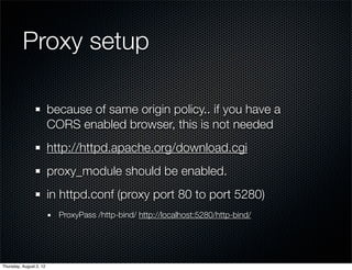 Proxy setup

                         because of same origin policy.. if you have a
                         CORS enabled browser, this is not needed
                         http://httpd.apache.org/download.cgi
                         proxy_module should be enabled.
                         in httpd.conf (proxy port 80 to port 5280)
                           ProxyPass /http-bind/ http://localhost:5280/http-bind/




Thursday, August 2, 12
 
