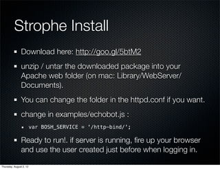 Strophe Install
                Download here: http://goo.gl/5btM2
                unzip / untar the downloaded package into your
                Apache web folder (on mac: Library/WebServer/
                Documents).
                You can change the folder in the httpd.conf if you want.
                change in examples/echobot.js :
                         var BOSH_SERVICE = '/http-bind/';

                Ready to run!. if server is running, ﬁre up your browser
                and use the user created just before when logging in.

Thursday, August 2, 12
 