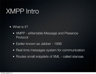 XMPP Intro

                         What is it?
                           XMPP - eXtensible Message and Presence
                           Protocol
                           Earlier known as Jabber - 1998
                           Real time messages system for communication
                           Routes small snipplets of XML - called stanzas



Thursday, August 2, 12
 
