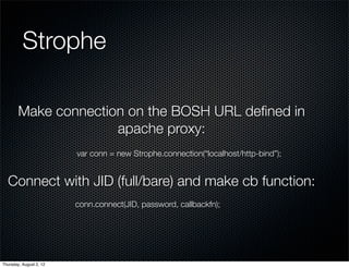 Strophe

        Make connection on the BOSH URL deﬁned in
                      apache proxy:
                         var conn = new Strophe.connection(“localhost/http-bind”);


  Connect with JID (full/bare) and make cb function:
                         conn.connect(JID, password, callbackfn);




Thursday, August 2, 12
 